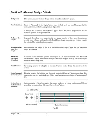 July 9th
2013 23
Section E - General Design Criteria
Background This section presents the basic design criteria for an Enviro-Septic®
system.
Row Orientation Rows of Advanced Enviro-Septic®
pipes must be laid level and should run parallel to
contours (perpendicular to sloping terrain) if possible.
If known, the Advanced Enviro-Septic®
pipes should be placed perpendicular to the
hydraulic gradient of the ground water.
Preferred Row
Length
In general, fewer long rows are preferable to a greater number of short rows. Longer rows
provide more efficient settling of solids. In addition, longer more narrow systems reduce
the potential for ground water mounding.
Minimum/Maxi-
mum Row
Lengths
The minimum row length is 6.1 m of Advanced Enviro-Septic®
pipe and the maximum
length is 30 metres.
3.05 Metre
Increments
Work Best
It is easier for the installer if systems are designed in 3.05 metre increments since Advanced
Enviro-Septic®
pipe is 3.05 metres in length. However, the pipe is easily cut to any length
necessary with a sharp knife.
Row Elevations For sloping systems, it is helpful to provide elevations on the design for each row of the
system.
Septic Tank and
D-Box Elevations
The pipe between the building and the septic tank should have a 2% minimum slope. The
pipe coming out of a septic tank or a D-Box must have a downward slope of a minimum of
1%.
System Sand on
the Installation
Perimeter
Systems sloping 10% or less require the system sand area to extend a minimum of 30 cm
around the perimeter of the Advanced Enviro-Septic®
pipes.
Min 0,30m (1 ft)
Septic Tank
Min 0,30m (1 ft) System Sand Area
Fig. 10
 
