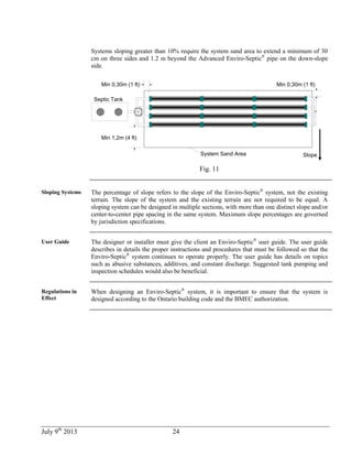 July 9th
2013 24
Systems sloping greater than 10% require the system sand area to extend a minimum of 30
cm on three sides and 1.2 m beyond the Advanced Enviro-Septic®
pipe on the down-slope
side.
Min 0,30m (1 ft)
Septic Tank
Min 0,30m (1 ft)
Min 1,2m (4 ft)
System Sand Area Slope
Fig. 11
Sloping Systems The percentage of slope refers to the slope of the Enviro-Septic®
system, not the existing
terrain. The slope of the system and the existing terrain are not required to be equal. A
sloping system can be designed in multiple sections, with more than one distinct slope and/or
center-to-center pipe spacing in the same system. Maximum slope percentages are governed
by jurisdiction specifications.
User Guide The designer or installer must give the client an Enviro-Septic®
user guide. The user guide
describes in details the proper instructions and procedures that must be followed so that the
Enviro-Septic®
system continues to operate properly. The user guide has details on topics
such as abusive substances, additives, and constant discharge. Suggested tank pumping and
inspection schedules would also be beneficial.
Regulations in
Effect
When designing an Enviro-Septic®
system, it is important to ensure that the system is
designed according to the Ontario building code and the BMEC authorization.
 