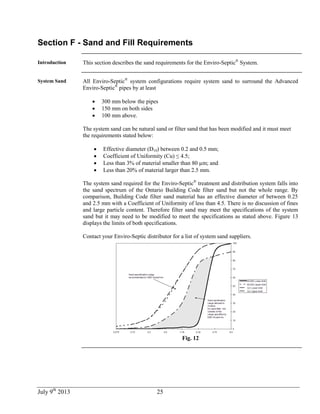 July 9th
2013 25
Section F - Sand and Fill Requirements
Introduction This section describes the sand requirements for the Enviro-Septic®
System.
System Sand All Enviro-Septic®
system configurations require system sand to surround the Advanced
Enviro-Septic®
pipes by at least
 300 mm below the pipes
 150 mm on both sides
 100 mm above.
The system sand can be natural sand or filter sand that has been modified and it must meet
the requirements stated below:
 Effective diameter (D10) between 0.2 and 0.5 mm;
 Coefficient of Uniformity (Cu) ≤ 4.5;
 Less than 3% of material smaller than 80 µm; and
 Less than 20% of material larger than 2.5 mm.
The system sand required for the Enviro-Septic®
treatment and distribution system falls into
the sand spectrum of the Ontario Building Code filter sand but not the whole range. By
comparison, Building Code filter sand material has an effective diameter of between 0.25
and 2.5 mm with a Coefficient of Uniformity of less than 4.5. There is no discussion of fines
and large particle content. Therefore filter sand may meet the specifications of the system
sand but it may need to be modified to meet the specifications as stated above. Figure 13
displays the limits of both specifications.
Contact your Enviro-Septic distributor for a list of system sand suppliers.
Fig. 12
 