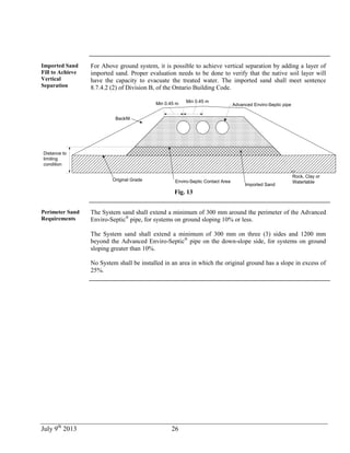 July 9th
2013 26
Imported Sand
Fill to Achieve
Vertical
Separation
For Above ground system, it is possible to achieve vertical separation by adding a layer of
imported sand. Proper evaluation needs to be done to verify that the native soil layer will
have the capacity to evacuate the treated water. The imported sand shall meet sentence
8.7.4.2 (2) of Division B, of the Ontario Building Code.
Min 0.45 m Min 0.45 m
Advanced Enviro-Septic pipe
Enviro-Septic Contact Area
Rock, Clay or
Watertable
Distance to
limiting
condition
Backfill
Original Grade
Imported Sand
Fig. 13
Perimeter Sand
Requirements
The System sand shall extend a minimum of 300 mm around the perimeter of the Advanced
Enviro-Septic®
pipe, for systems on ground sloping 10% or less.
The System sand shall extend a minimum of 300 mm on three (3) sides and 1200 mm
beyond the Advanced Enviro-Septic®
pipe on the down-slope side, for systems on ground
sloping greater than 10%.
No System shall be installed in an area in which the original ground has a slope in excess of
25%.
 