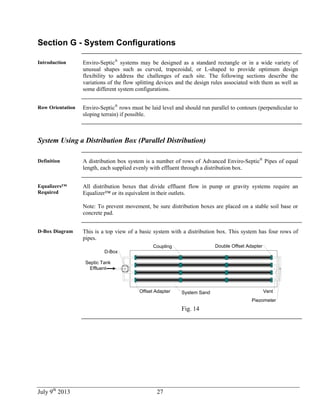 July 9th
2013 27
Section G - System Configurations
Introduction Enviro-Septic®
systems may be designed as a standard rectangle or in a wide variety of
unusual shapes such as curved, trapezoidal, or L-shaped to provide optimum design
flexibility to address the challenges of each site. The following sections describe the
variations of the flow splitting devices and the design rules associated with them as well as
some different system configurations.
Row Orientation Enviro-Septic®
rows must be laid level and should run parallel to contours (perpendicular to
sloping terrain) if possible.
System Using a Distribution Box (Parallel Distribution)
Definition A distribution box system is a number of rows of Advanced Enviro-Septic®
Pipes of equal
length, each supplied evenly with effluent through a distribution box.
Equalizers™
Required
All distribution boxes that divide effluent flow in pump or gravity systems require an
Equalizer™ or its equivalent in their outlets.
Note: To prevent movement, be sure distribution boxes are placed on a stable soil base or
concrete pad.
D-Box Diagram This is a top view of a basic system with a distribution box. This system has four rows of
pipes.
Septic Tank
Effluent
System SandOffset Adapter
Coupling Double Offset Adapter
D-Box
Vent
Piezometer
Fig. 14
 