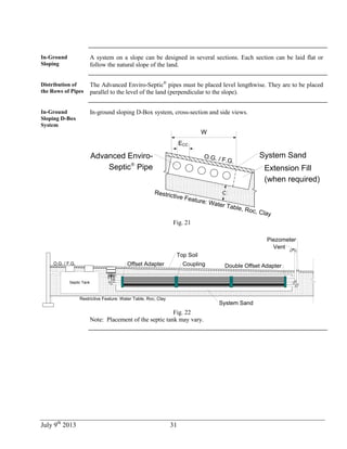 July 9th
2013 31
In-Ground
Sloping
A system on a slope can be designed in several sections. Each section can be laid flat or
follow the natural slope of the land.
Distribution of
the Rows of Pipes
The Advanced Enviro-Septic®
pipes must be placed level lengthwise. They are to be placed
parallel to the level of the land (perpendicular to the slope).
In-Ground
Sloping D-Box
System
In-ground sloping D-Box system, cross-section and side views.
ECC
W
System Sand
Restrictive Feature: Water Table, Roc, Clay
C
Advanced Enviro-
Septic®
Pipe Extension Fill
(when required)
O.G. / F.G.
Fig. 21
System Sand
Septic Tank
Vent
Piezometer
Offset Adapter Coupling Double Offset Adapter
Top Soil
O.G. / F.G.
Restrictive Feature: Water Table, Roc, Clay
Fig. 22
Note: Placement of the septic tank may vary.
 
