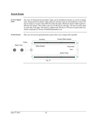 July 9th
2013 33
Trench System
Level or Sloped
Land
The rows of Advanced Enviro-Septic®
pipes can be installed in trenches in a level or sloped
land. Advanced Enviro-Septic®
pipes placed in trenches must be surrounded by at least 150
mm (6 inches) of system sand (300 mm under the pipe). Minimum trench width required is
600 mm (24 inches). This width is the sum of 300 mm for the pipe, 150 mm of system sand
on each side of the pipe. The trench is capped with 100 mm to 150 mm of system sand over
which a minimum of 150 mm of backfill permeable to air.
Trench System Plan view of a level in-ground trench system with 2 rows of pipes fed in parallel.
Septic Tank
System Sand
Offset Adapter
Coupling Double Offset Adapter
D-Box
Vent
Piezometer
Fig. 25
 