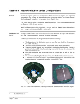 July 9th
2013 34
Section H - Flow Distribution Device Configurations
Context The Enviro-Septic®
system uses multiple rows of Advanced Enviro-Septic®
pipe in parallel
to treat septic tank effluent. In order for the system to function properly the effluent must be
distributed equally to each row of Advanced Enviro-Septic®
pipe.
This can be done by using a distribution box with equalizers. Other techniques are used and
are discussed within the next sections.
Where the total length of pipe required is 150 m or more, the sewage system shall have at
least 1 pump or a siphon contained in a dosing tank.3
Distribution Box
Device
A simple distribution box with equalizers can be used to distribute the septic tank effluent to
each row. The distribution box should be accessible from grade.
For this type of installation the designer must consider the following:
 The dimensions of the distribution box to be used. The inlet should be 50 mm above
the outlets of the box.
 The use of equalizers for each outlet is required to ensure proper distribution.
 Wherever possible, the use of a vertical tee is required on the inlet pipe. The tee is
positioned in the middle of the box allowing water to fall down at the bottom and the
air to circulate at the top.
 Place the distribution box in an area where the effluent will be able to flow by
gravity.
 Try to minimize the length of the feed piping from the distribution box to each row.
 A minimum 1% downward slope is required for all piping (feed and aeration). The
aeration pipe slope is toward the Advanced Enviro-Septic®
pipe.
Fig. 26 – 7 hole D-Box with T in vertical position (left) and with internal insulation (right).
3
See OBC 8.6.1.3. (1)
 