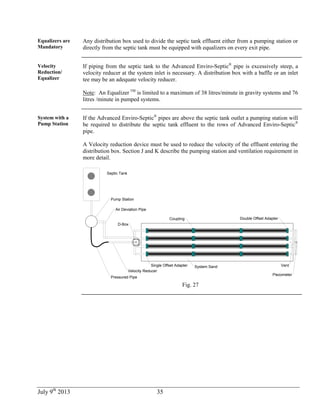 July 9th
2013 35
Equalizers are
Mandatory
Any distribution box used to divide the septic tank effluent either from a pumping station or
directly from the septic tank must be equipped with equalizers on every exit pipe.
Velocity
Reduction/
Equalizer
If piping from the septic tank to the Advanced Enviro-Septic®
pipe is excessively steep, a
velocity reducer at the system inlet is necessary. A distribution box with a baffle or an inlet
tee may be an adequate velocity reducer.
Note: An Equalizer TM
is limited to a maximum of 38 litres/minute in gravity systems and 76
litres /minute in pumped systems.
System with a
Pump Station
If the Advanced Enviro-Septic®
pipes are above the septic tank outlet a pumping station will
be required to distribute the septic tank effluent to the rows of Advanced Enviro-Septic®
pipe.
A Velocity reduction device must be used to reduce the velocity of the effluent entering the
distribution box. Section J and K describe the pumping station and ventilation requirement in
more detail.
Septic Tank
System SandSingle Offset Adapter
Coupling Double Offset Adapter
D-Box
Vent
Piezometer
Pump Station
Air Deviation Pipe
Velocity Reducer
Pressured Pipe
Fig. 27
 