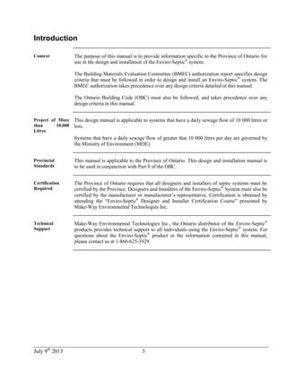July 9th
2013 3
Introduction
Context The purpose of this manual is to provide information specific to the Province of Ontario for
use in the design and installation of the Enviro-Septic®
system.
The Building Materials Evaluation Committee (BMEC) authorization report specifies design
criteria that must be followed in order to design and install an Enviro-Septic®
system. The
BMEC authorization takes precedence over any design criteria detailed in this manual.
The Ontario Building Code (OBC) must also be followed, and takes precedence over any
design criteria in this manual.
Project of More
than 10,000
Litres
This design manual is applicable to systems that have a daily sewage flow of 10 000 litres or
less.
Systems that have a daily sewage flow of greater that 10 000 litres per day are governed by
the Ministry of Environment (MOE).
Provincial
Standards
This manual is applicable to the Province of Ontario. This design and installation manual is
to be used in conjunction with Part 8 of the OBC.
Certification
Required
The Province of Ontario requires that all designers and installers of septic systems must be
certified by the Province. Designers and Installers of the Enviro-Septic®
System must also be
certified by the manufacturer or manufacturer’s representative. Certification is obtained by
attending the “Enviro-Septic®
Designer and Installer Certification Course” presented by
Make-Way Environmental Technologies Inc.
Technical
Support
Make-Way Environmental Technologies Inc., the Ontario distributor of the Enviro-Septic®
products provides technical support to all individuals using the Enviro-Septic®
system. For
questions about the Enviro-Septic®
product or the information contained in this manual,
please contact us at 1-866-625-3929.
 