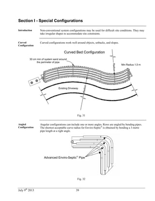 July 9th
2013 39
Section I - Special Configurations
Introduction Non-conventional system configurations may be used for difficult site conditions. They may
take irregular shapes to accommodate site constraints.
Curved
Configuration
Curved configurations work well around objects, setbacks, and slopes.
30 cm min of system sand around
the perimeter of pipe
Min Radius 1,5 m
Radius
Radius
Existing Driveway
Curved Bed Configuration
Fig. 31
Angled
Configuration
Angular configurations can include one or more angles. Rows are angled by bending pipes.
The shortest acceptable curve radius for Enviro-Septic®
is obtained by bending a 3 metre
pipe length at a right angle.
Advanced Enviro-Septic®
Pipe
Fig. 32
 