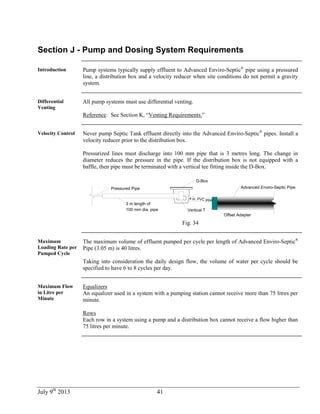 July 9th
2013 41
Section J - Pump and Dosing System Requirements
Introduction Pump systems typically supply effluent to Advanced Enviro-Septic®
pipe using a pressured
line, a distribution box and a velocity reducer when site conditions do not permit a gravity
system.
Differential
Venting
All pump systems must use differential venting.
Reference: See Section K, “Venting Requirements.”
Velocity Control Never pump Septic Tank effluent directly into the Advanced Enviro-Septic®
pipes. Install a
velocity reducer prior to the distribution box.
Pressurized lines must discharge into 100 mm pipe that is 3 metres long. The change in
diameter reduces the pressure in the pipe. If the distribution box is not equipped with a
baffle, then pipe must be terminated with a vertical tee fitting inside the D-Box.
4 in. PVC pipe
D-Box
Advanced Enviro-Septic Pipe
Offset Adapter
Pressured Pipe
3 m length of
100 mm dia. pipe Vertical T
Fig. 34
Maximum
Loading Rate per
Pumped Cycle
The maximum volume of effluent pumped per cycle per length of Advanced Enviro-Septic®
Pipe (3.05 m) is 40 litres.
Taking into consideration the daily design flow, the volume of water per cycle should be
specified to have 6 to 8 cycles per day.
Maximum Flow
in Litre per
Minute
Equalizers
An equalizer used in a system with a pumping station cannot receive more than 75 litres per
minute.
Rows
Each row in a system using a pump and a distribution box cannot receive a flow higher than
75 litres per minute.
 