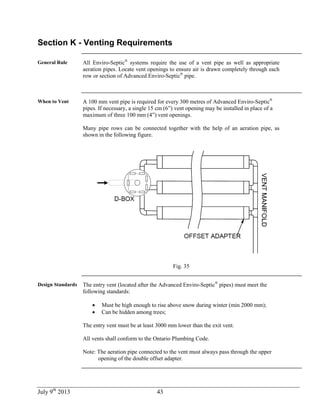 July 9th
2013 43
Section K - Venting Requirements
General Rule All Enviro-Septic®
systems require the use of a vent pipe as well as appropriate
aeration pipes. Locate vent openings to ensure air is drawn completely through each
row or section of Advanced Enviro-Septic®
pipe.
When to Vent A 100 mm vent pipe is required for every 300 metres of Advanced Enviro-Septic®
pipes. If necessary, a single 15 cm (6”) vent opening may be installed in place of a
maximum of three 100 mm (4”) vent openings.
Many pipe rows can be connected together with the help of an aeration pipe, as
shown in the following figure.
Fig. 35
Design Standards The entry vent (located after the Advanced Enviro-Septic®
pipes) must meet the
following standards:
 Must be high enough to rise above snow during winter (min 2000 mm);
 Can be hidden among trees;
The entry vent must be at least 3000 mm lower than the exit vent.
All vents shall conform to the Ontario Plumbing Code.
Note: The aeration pipe connected to the vent must always pass through the upper
opening of the double offset adapter.
 
