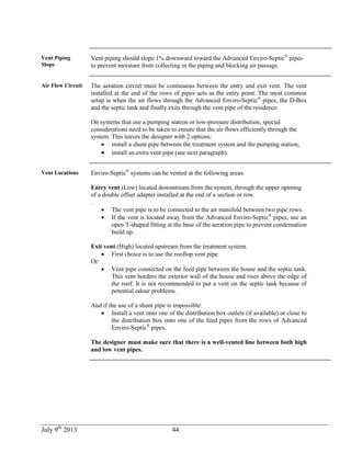 July 9th
2013 44
Vent Piping
Slope
Vent piping should slope 1% downward toward the Advanced Enviro-Septic®
pipes
to prevent moisture from collecting in the piping and blocking air passage.
Air Flow Circuit The aeration circuit must be continuous between the entry and exit vent. The vent
installed at the end of the rows of pipes acts as the entry point. The most common
setup is when the air flows through the Advanced Enviro-Septic®
pipes, the D-Box
and the septic tank and finally exits through the vent pipe of the residence.
On systems that use a pumping station or low-pressure distribution, special
considerations need to be taken to ensure that the air flows efficiently through the
system. This leaves the designer with 2 options:
 install a shunt pipe between the treatment system and the pumping station;
 install an extra vent pipe (see next paragraph).
Vent Locations Enviro-Septic®
systems can be vented at the following areas:
Entry vent (Low) located downstream from the system, through the upper opening
of a double offset adapter installed at the end of a section or row.
.
 The vent pipe is to be connected to the air manifold between two pipe rows.
 If the vent is located away from the Advanced Enviro-Septic®
pipes, use an
open T-shaped fitting at the base of the aeration pipe to prevent condensation
build up.
Exit vent (High) located upstream from the treatment system.
 First choice is to use the rooftop vent pipe
Or:
 Vent pipe connected on the feed pipe between the house and the septic tank.
This vent borders the exterior wall of the house and rises above the edge of
the roof. It is not recommended to put a vent on the septic tank because of
potential odour problems.
And if the use of a shunt pipe is impossible:
 Install a vent onto one of the distribution box outlets (if available) or close to
the distribution box onto one of the feed pipes from the rows of Advanced
Enviro-Septic®
pipes.
The designer must make sure that there is a well-vented line between both high
and low vent pipes.
 