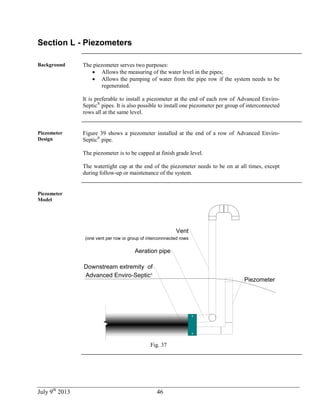 July 9th
2013 46
Section L - Piezometers
Background The piezometer serves two purposes:
 Allows the measuring of the water level in the pipes;
 Allows the pumping of water from the pipe row if the system needs to be
regenerated.
It is preferable to install a piezometer at the end of each row of Advanced Enviro-
Septic®
pipes. It is also possible to install one piezometer per group of interconnected
rows all at the same level.
Piezometer
Design
Figure 39 shows a piezometer installed at the end of a row of Advanced Enviro-
Septic®
pipe.
The piezometer is to be capped at finish grade level.
The watertight cap at the end of the piezometer needs to be on at all times, except
during follow-up or maintenance of the system.
Piezometer
Model
Piezometer
Aeration pipe
Vent
(one vent per row or group of interconnnected rows
Downstream extremity of
Advanced Enviro-Septic®
Fig. 37
 