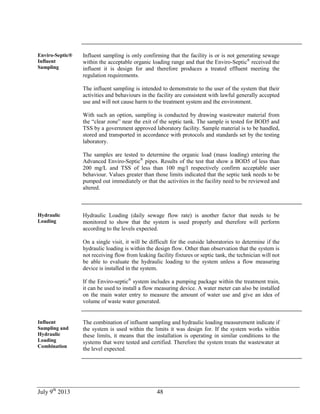 July 9th
2013 48
Enviro-Septic®
Influent
Sampling
Influent sampling is only confirming that the facility is or is not generating sewage
within the acceptable organic loading range and that the Enviro-Septic®
received the
influent it is design for and therefore produces a treated effluent meeting the
regulation requirements.
The influent sampling is intended to demonstrate to the user of the system that their
activities and behaviours in the facility are consistent with lawful generally accepted
use and will not cause harm to the treatment system and the environment.
With such an option, sampling is conducted by drawing wastewater material from
the “clear zone” near the exit of the septic tank. The sample is tested for BOD5 and
TSS by a government approved laboratory facility. Sample material is to be handled,
stored and transported in accordance with protocols and standards set by the testing
laboratory.
The samples are tested to determine the organic load (mass loading) entering the
Advanced Enviro-Septic®
pipes. Results of the test that show a BOD5 of less than
200 mg/L and TSS of less than 100 mg/l respectively confirm acceptable user
behaviour. Values greater than those limits indicated that the septic tank needs to be
pumped out immediately or that the activities in the facility need to be reviewed and
altered.
Hydraulic
Loading
Hydraulic Loading (daily sewage flow rate) is another factor that needs to be
monitored to show that the system is used properly and therefore will perform
according to the levels expected.
On a single visit, it will be difficult for the outside laboratories to determine if the
hydraulic loading is within the design flow. Other than observation that the system is
not receiving flow from leaking facility fixtures or septic tank, the technician will not
be able to evaluate the hydraulic loading to the system unless a flow measuring
device is installed in the system.
If the Enviro-septic®
system includes a pumping package within the treatment train,
it can be used to install a flow measuring device. A water meter can also be installed
on the main water entry to measure the amount of water use and give an idea of
volume of waste water generated.
Influent
Sampling and
Hydraulic
Loading
Combination
The combination of influent sampling and hydraulic loading measurement indicate if
the system is used within the limits it was design for. If the system works within
these limits, it means that the installation is operating in similar conditions to the
systems that were tested and certified. Therefore the system treats the wastewater at
the level expected.
 