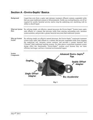 July 9th
2013 4
Section A - Enviro-Septic®
Basics
Background Liquid that exits from a septic tank (primary treatment effluent) contains suspended solids
that can cause traditional systems to fail prematurely. Solids can overload bacteria, cut off air
required for aerobic bacterial activity, and/or clog the underlying soil, interfering with its
ability to absorb liquid.
What our System
Does
By utilizing simple, yet effective, natural processes the Enviro-Septic®
System treats septic
tank effluent in a manner that prevents solids from entering surrounding soils, increases
system aeration, and provides a greater bacterial area (mat) than traditional systems.
Why our System
Excels?
By utilizing simple yet effective natural processes, the Enviro-Septic®
wastewater treatment
system treats septic tank effluent in a manner that prevents suspended solids from clogging
the underlying soil, increases system aeration, and provides a greater bacterial area
(“biomat”) than traditional leaching systems. No other passive wastewater treatment system
design offers this functionality. Enviro-Septic®
systems excel because they are more
efficient, last longer, and have a minimal environmental impact.
System
Components
Coupling
Advanced Enviro-Septic®
Pipe
Double Offset
Adapter
Single Offset
Adapter Bio-Accelerator
Fig. 1
 