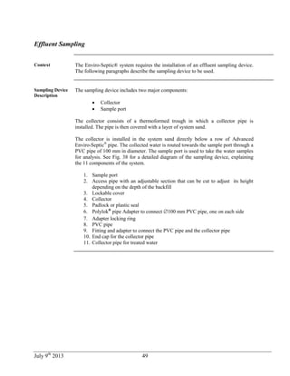 July 9th
2013 49
Effluent Sampling
Context The Enviro-Septic® system requires the installation of an effluent sampling device.
The following paragraphs describe the sampling device to be used.
Sampling Device
Description
The sampling device includes two major components:
 Collector
 Sample port
The collector consists of a thermoformed trough in which a collector pipe is
installed. The pipe is then covered with a layer of system sand.
The collector is installed in the system sand directly below a row of Advanced
Enviro-Septic®
pipe. The collected water is routed towards the sample port through a
PVC pipe of 100 mm in diameter. The sample port is used to take the water samples
for analysis. See Fig. 38 for a detailed diagram of the sampling device, explaining
the 11 components of the system.
1. Sample port
2. Access pipe with an adjustable section that can be cut to adjust its height
depending on the depth of the backfill
3. Lockable cover
4. Collector
5. Padlock or plastic seal
6. Polylok®
pipe Adapter to connect 100 mm PVC pipe, one on each side
7. Adapter locking ring
8. PVC pipe
9. Fitting and adapter to connect the PVC pipe and the collector pipe
10. End cap for the collector pipe
11. Collector pipe for treated water
 
