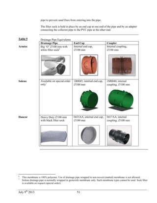 July 9th
2013 51
pipe to prevent sand fines from entering into the pipe.
The filter sock is held in place by an end cap at one end of the pipe and by an adapter
connecting the collector pipe to the PVC pipe at the other end.
Table 5 Drainage Pipe Equivalents
Drainage Pipe End Cap Coupler
Armtec Big ‘O’ 100 mm with
white filter sock6
Internal end cap,
100 mm
Internal coupling,
100 mm
Soleno Available on special order
only7
1B0045, internal end cap,
100 mm
1M0040, internal
coupling, 100 mm
Hancor Heavy Duty 100 mm
with black filter sock
0433AA, internal end cap,
100 mm
0417AA, internal
coupling, 100 mm
6
This membrane is 100% polyester. Use of drainage pipe wrapped in non-woven (matted) membrane is not allowed.
7
Soleno drainage pipe is normally wrapped in geotextile membrane only. Such membrane types cannot be used. Sock filter
is available on request (special order).
 
