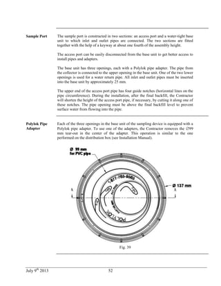 July 9th
2013 52
Sample Port The sample port is constructed in two sections: an access port and a water-tight base
unit to which inlet and outlet pipes are connected. The two sections are fitted
together with the help of a keyway at about one fourth of the assembly height.
The access port can be easily disconnected from the base unit to get better access to
install pipes and adapters.
The base unit has three openings, each with a Polylok pipe adapter. The pipe from
the collector is connected to the upper opening in the base unit. One of the two lower
openings is used for a water return pipe. All inlet and outlet pipes must be inserted
into the base unit by approximately 25 mm.
The upper end of the access port pipe has four guide notches (horizontal lines on the
pipe circumference). During the installation, after the final backfill, the Contractor
will shorten the height of the access port pipe, if necessary, by cutting it along one of
these notches. The pipe opening must be above the final backfill level to prevent
surface water from flowing into the pipe.
Polylok Pipe
Adapter
Each of the three openings in the base unit of the sampling device is equipped with a
Polylok pipe adapter. To use one of the adapters, the Contractor removes the 99
mm tear-out in the center of the adapter. This operation is similar to the one
performed on the distribution box (see Installation Manual).
Fig. 39
 