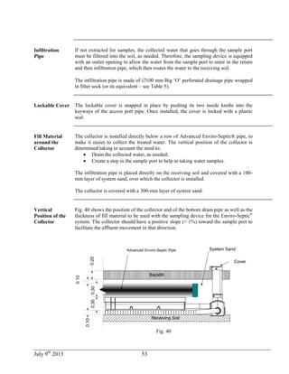 July 9th
2013 53
Infiltration
Pipe
If not extracted for samples, the collected water that goes through the sample port
must be filtered into the soil, as needed. Therefore, the sampling device is equipped
with an outlet opening to allow the water from the sample port to enter in the return
and then infiltration pipe, which then routes the water to the receiving soil.
The infiltration pipe is made of 100 mm Big ‘O’ perforated drainage pipe wrapped
in filter sock (or its equivalent – see Table 5).
Lockable Cover The lockable cover is snapped in place by pushing its two inside knobs into the
keyways of the access port pipe. Once installed, the cover is locked with a plastic
seal.
Fill Material
around the
Collector
The collector is installed directly below a row of Advanced Enviro-Septic® pipe, to
make it easier to collect the treated water. The vertical position of the collector is
determined taking in account the need to:
 Drain the collected water, as needed;
 Create a step in the sample port to help in taking water samples.
The infiltration pipe is placed directly on the receiving soil and covered with a 100-
mm layer of system sand, over which the collector is installed.
The collector is covered with a 300-mm layer of system sand.
Vertical
Position of the
Collector
Fig. 40 shows the position of the collector and of the bottom drain pipe as well as the
thickness of fill material to be used with the sampling device for the Enviro-Septic®
system. The collector should have a positive slope (≈ 1%) toward the sample port to
facilitate the effluent movement in that direction.
Cover
Enviro-Septic System Sand
Receiving Soil
Backfill
0,300,300,20
0,10
0,10
Advanced Enviro-Septic Pipe
Fig. 40
 