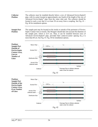 July 9th
2013 54
Collector
Position
The collector must be installed directly below a row of Advanced Enviro-Septic®
pipe, with its center located at approximately one fourth of the length of the row of
Advanced Enviro-Septic®
pipe from the water inlet end. The collector should be
located in such a way that it is at least 30 cm away from a coupling. See Fig. 41 –
Fig. 44 for installation options.
Sample Port
Position
The sample port may be located on the inside or outside of the perimeter of Enviro-
Septic Contact Area or trench. The Designer should take into account the diameter of
the sample port, which is 22.5 cm. Thus, it can be installed between rows of
Advanced Enviro-Septic® pipe, provided their center-to-center spacing (ECC) is
more than 60 cm. See Fig. 41–Fig. 44 for installation options.
Position:
Sample Port
Outside of
Enviro-Septic
Contact Area,
Uneven
Number of
Lines
LR
Surface
0,25 LR
Distribution Box
Access Port
Collector
Return Pipe
Arrival of the
collected water
Drainage Pipe to infiltrate collected
water under the collector
Fig. 41
Position:
Sample Port
Outside of the
Enviro-Septic
Contact Area,
Even Number
of Lines
LR
Surface
0,25 LR
Distribution Box
Access Port
Collector
Return Pipe
Drainage Pipe to infiltrate collected
water under the collector
Arrival of the
collected water
Fig. 42
 