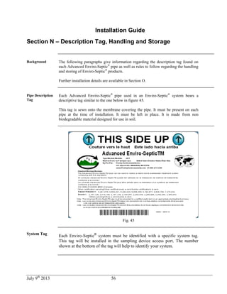 July 9th
2013 56
Installation Guide
Section N – Description Tag, Handling and Storage
Background The following paragraphs give information regarding the description tag found on
each Advanced Enviro-Septic®
pipe as well as rules to follow regarding the handling
and storing of Enviro-Septic®
products.
Further installation details are available in Section O.
Pipe Description
Tag
Each Advanced Enviro-Septic®
pipe used in an Enviro-Septic®
system bears a
descriptive tag similar to the one below in figure 45.
This tag is sewn onto the membrane covering the pipe. It must be present on each
pipe at the time of installation. It must be left in place. It is made from non
biodegradable material designed for use in soil.
Fig. 45
System Tag
Each Enviro-Septic®
system must be identified with a specific system tag.
This tag will be installed in the sampling device access port. The number
shown at the bottom of the tag will help to identify your system.
 