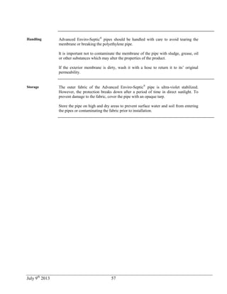 July 9th
2013 57
Handling Advanced Enviro-Septic®
pipes should be handled with care to avoid tearing the
membrane or breaking the polyethylene pipe.
It is important not to contaminate the membrane of the pipe with sludge, grease, oil
or other substances which may alter the properties of the product.
If the exterior membrane is dirty, wash it with a hose to return it to its’ original
permeability.
Storage The outer fabric of the Advanced Enviro-Septic®
pipe is ultra-violet stabilized.
However, the protection breaks down after a period of time in direct sunlight. To
prevent damage to the fabric, cover the pipe with an opaque tarp.
Store the pipe on high and dry areas to prevent surface water and soil from entering
the pipes or contaminating the fabric prior to installation.
 