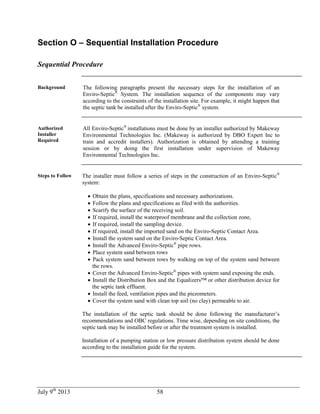 July 9th
2013 58
Section O – Sequential Installation Procedure
Sequential Procedure
Background The following paragraphs present the necessary steps for the installation of an
Enviro-Septic®
System. The installation sequence of the components may vary
according to the constraints of the installation site. For example, it might happen that
the septic tank be installed after the Enviro-Septic®
system.
Authorized
Installer
Required
All Enviro-Septic®
installations must be done by an installer authorized by Makeway
Environmental Technologies Inc. (Makeway is authorized by DBO Expert Inc to
train and accredit installers). Authorization is obtained by attending a training
session or by doing the first installation under supervision of Makeway
Environmental Technologies Inc.
Steps to Follow The installer must follow a series of steps in the construction of an Enviro-Septic®
system:
 Obtain the plans, specifications and necessary authorizations.
 Follow the plans and specifications as filed with the authorities.
 Scarify the surface of the receiving soil.
 If required, install the waterproof membrane and the collection zone,
 If required, install the sampling device.
 If required, install the imported sand on the Enviro-Septic Contact Area.
 Install the system sand on the Enviro-Septic Contact Area.
 Install the Advanced Enviro-Septic®
pipe rows.
 Place system sand between rows
 Pack system sand between rows by walking on top of the system sand between
the rows.
 Cover the Advanced Enviro-Septic®
pipes with system sand exposing the ends.
 Install the Distribution Box and the Equalizers™ or other distribution device for
the septic tank effluent.
 Install the feed, ventilation pipes and the piezometers.
 Cover the system sand with clean top soil (no clay) permeable to air.
The installation of the septic tank should be done following the manufacturer’s
recommendations and OBC regulations. Time wise, depending on site conditions, the
septic tank may be installed before or after the treatment system is installed.
Installation of a pumping station or low pressure distribution system should be done
according to the installation guide for the system.
 