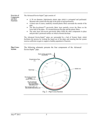 July 9th
2013 5
Overview of
Components
and their
Functions
The Advanced Enviro-Septic®
pipe consists of:
 A 30 cm diameter, high-density plastic pipe which is corrugated and perforated.
Skimmer tabs extend into the pipe at the point of each perforation.
 A dense mat of coarse, randomly oriented plastic fibres surrounds the outside of the
pipe.
 The Bio-AcceleratorTM geo-textile fabric layer partially covers the fibres on the
lower half of the pipes. It is located between the pipe and the plastic fibres.
 The outer layer non-woven geo-textile fabric holds the other components in place
and provides a protected surface on which a biomat develops.
The Advanced Enviro-Septic®
pipes are surrounded by a bed of System Sand, which
facilitates the process by wicking the liquid out of the pipes and ensuring that the system
receives sufficient oxygen to support a healthy population of bacteria.
Pipe Cross-
Section
The following schematic presents the four components of the Advanced
Enviro-Septic®
pipe.
74
95, 4927
Openings
,
Membrane (3)
Geo-textile Membrane (4)
-Seam of the geotextile
membrane
Randomly oriented
coarse
plastic fibers (2)
10µm geo-textile
25. 4 cm wide,
µmNon-woven, 300
Ø305 mm
Polyethylene Pipe
(1)
Bio-Accelerator
Fig. 2 – Pipe Cross-Section
 
