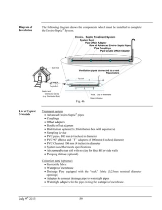 July 9th
2013 59
Diagram of
Installation
The following diagram shows the components which must be installed to complete
the Enviro-Septic®
System.
Septic-tank
Distribution Device
(e.g . Distribution Box)
Water infiltration
Rock, Clay or Watertable
Exit Vent
Pipe Offset Adapter
Enviro- Septic Treatment System
System Sand
Pipe Couplings
Ventilation pipes connected to a vent
Piezometers
Pipe Double Offset Adapter
Top soil
Row of Advanced Enviro- Septic Pipes
Fig. 46
List of Typical
Materials
Treatment system
 Advanced Enviro-Septic®
pipes
 Couplings
 Offset adapters
 Double offset adapters
 Distribution system (Ex; Distribution box with equalizers)
 Sampling device
 PVC pipes, 100 mm (4 inches) in diameter
 PVC 90o
elbows and ``T`` adapters of 100mm (4 inches) diameter
 PVC Cleanout 100 mm (4 inches) in diameter
 System sand that meets specifications
 Air permeable top soil with no clay for final fill or side walls
 Pumping station (optional)
Collection zone (optional)
 Geotextile fabric
 Waterproof membrane
 Drainage Pipe equipped with the “sock” fabric (0,25mm nominal diameter
openings)
 Adapters to connect drainage pipe to watertight pipes
 Watertight adapters for the pipe exiting the waterproof membrane.
 
