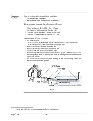 July 9th
2013 60
Planning the
Installation
Find the optimal order of steps for the installation :
 According to site constraints.
 Taking into account the movement of machinery.
The system sand must meet the following specifications:
 Effective diameter (D10): 0.20 < D10 < 0.5 mm.
 Coefficient of uniformity (D60/D10): Cu < 4.5
 Less than 3% silt; diameter < 80 m (0.080 mm)
 Less than 20% particles with diameter > 2.5 mm.
Calculating the different elevations:
 1% slope between:
 the exit from the septic tank and the distribution box (gravitational feed)
 the distribution box and the entry to the furthest pipe
 Typical incline of 125 mm in the septic tank.8
 Typical incline of 50 mm in the distribution box4
.
 Incline of 200 mm in the Enviro-Septic Pipe.
 Minimum separation between the interface of the system sand/receiving soil and
the average high point of groundwater, rock or limiting soil in accordance with
regulations in effect.
 1% incline in the ventilation pipes leading to the vent (sloping toward the
Advanced Enviro-Septic®
pipes).
Fig. 47
8
Septic tank and D-Box incline may vary depending on manufacturers.
 