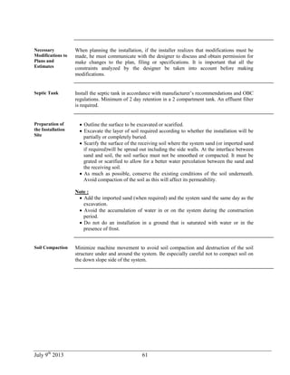 July 9th
2013 61
Necessary
Modifications to
Plans and
Estimates
When planning the installation, if the installer realizes that modifications must be
made, he must communicate with the designer to discuss and obtain permission for
make changes to the plan, filing or specifications. It is important that all the
constraints analyzed by the designer be taken into account before making
modifications.
Septic Tank Install the septic tank in accordance with manufacturer’s recommendations and OBC
regulations. Minimum of 2 day retention in a 2 compartment tank. An effluent filter
is required.
Preparation of
the Installation
Site
 Outline the surface to be excavated or scarified.
 Excavate the layer of soil required according to whether the installation will be
partially or completely buried.
 Scarify the surface of the receiving soil where the system sand (or imported sand
if required)will be spread out including the side walls. At the interface between
sand and soil, the soil surface must not be smoothed or compacted. It must be
grated or scarified to allow for a better water percolation between the sand and
the receiving soil.
 As much as possible, conserve the existing conditions of the soil underneath.
Avoid compaction of the soil as this will affect its permeability.
Note :
 Add the imported sand (when required) and the system sand the same day as the
excavation.
 Avoid the accumulation of water in or on the system during the construction
period.
 Do not do an installation in a ground that is saturated with water or in the
presence of frost.
Soil Compaction Minimize machine movement to avoid soil compaction and destruction of the soil
structure under and around the system. Be especially careful not to compact soil on
the down slope side of the system.
 