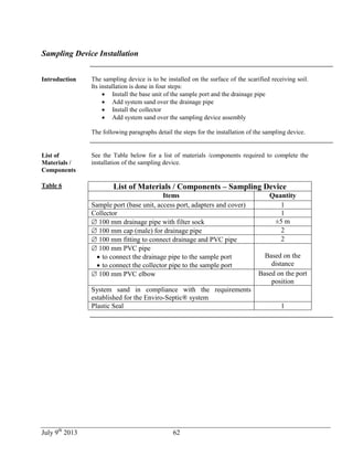 July 9th
2013 62
Sampling Device Installation
Introduction The sampling device is to be installed on the surface of the scarified receiving soil.
Its installation is done in four steps:
 Install the base unit of the sample port and the drainage pipe
 Add system sand over the drainage pipe
 Install the collector
 Add system sand over the sampling device assembly
The following paragraphs detail the steps for the installation of the sampling device.
List of
Materials /
Components
See the Table below for a list of materials /components required to complete the
installation of the sampling device.
Table 6 List of Materials / Components – Sampling Device
Items Quantity
Sample port (base unit, access port, adapters and cover) 1
Collector 1
 100 mm drainage pipe with filter sock ±5 m
 100 mm cap (male) for drainage pipe 2
 100 mm fitting to connect drainage and PVC pipe 2
 100 mm PVC pipe
 to connect the drainage pipe to the sample port
 to connect the collector pipe to the sample port
Based on the
distance
 100 mm PVC elbow Based on the port
position
System sand in compliance with the requirements
established for the Enviro-Septic® system
Plastic Seal 1
 