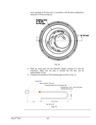 July 9th
2013 65
lower openings in the base unit, in accordance with the plan configuration,
along the  99 mm cutting line.
Fig. 50
 Slide the return pipe into the Polylok® adapter, rotating it to ease the
installation. Make sure the pipe is inserted into the base unit by
approximately 25 mm.
 Complete the installation of the drainage pipe as shown in Fig. 51.
Sample Port
Return Pipe PVC 100 mm Ø
Drainage Pipe « Sock » 100 mm Ø to filter
collected water into soil
Coupling between PVC and Drainage Pipe
1.5 to 1.8 m
0.60
LRE
Cap 100 mm Ø
Fig. 51
 