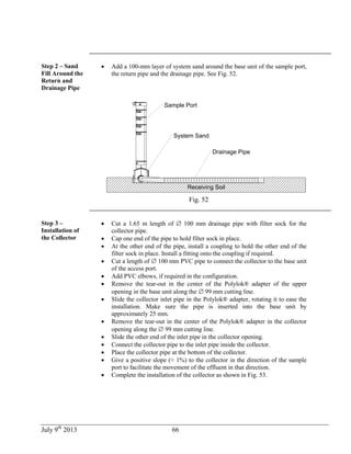 July 9th
2013 66
Step 2 – Sand
Fill Around the
Return and
Drainage Pipe
 Add a 100-mm layer of system sand around the base unit of the sample port,
the return pipe and the drainage pipe. See Fig. 52.
Capteur
Receiving Soil
Sample Port
Drainage Pipe
System Sand
Fig. 52
Step 3 –
Installation of
the Collector
 Cut a 1.65 m length of  100 mm drainage pipe with filter sock for the
collector pipe.
 Cap one end of the pipe to hold filter sock in place.
 At the other end of the pipe, install a coupling to hold the other end of the
filter sock in place. Install a fitting onto the coupling if required.
 Cut a length of  100 mm PVC pipe to connect the collector to the base unit
of the access port.
 Add PVC elbows, if required in the configuration.
 Remove the tear-out in the center of the Polylok® adapter of the upper
opening in the base unit along the  99 mm cutting line.
 Slide the collector inlet pipe in the Polylok® adapter, rotating it to ease the
installation. Make sure the pipe is inserted into the base unit by
approximately 25 mm.
 Remove the tear-out in the center of the Polylok® adapter in the collector
opening along the  99 mm cutting line.
 Slide the other end of the inlet pipe in the collector opening.
 Connect the collector pipe to the inlet pipe inside the collector.
 Place the collector pipe at the bottom of the collector.
 Give a positive slope (≈ 1%) to the collector in the direction of the sample
port to facilitate the movement of the effluent in that direction.
 Complete the installation of the collector as shown in Fig. 53.
 
