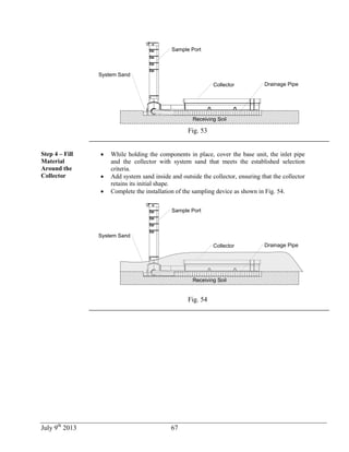 July 9th
2013 67
Capteur
Receiving Soil
Sample Port
Drainage Pipe
System Sand
Collector
Fig. 53
Step 4 – Fill
Material
Around the
Collector
 While holding the components in place, cover the base unit, the inlet pipe
and the collector with system sand that meets the established selection
criteria.
 Add system sand inside and outside the collector, ensuring that the collector
retains its initial shape.
 Complete the installation of the sampling device as shown in Fig. 54.
Capteur
Receiving Soil
Sample Port
Drainage Pipe
System Sand
Collector
Fig. 54
 