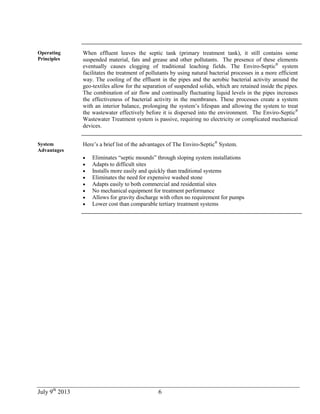 July 9th
2013 6
Operating
Principles
When effluent leaves the septic tank (primary treatment tank), it still contains some
suspended material, fats and grease and other pollutants. The presence of these elements
eventually causes clogging of traditional leaching fields. The Enviro-Septic®
system
facilitates the treatment of pollutants by using natural bacterial processes in a more efficient
way. The cooling of the effluent in the pipes and the aerobic bacterial activity around the
geo-textiles allow for the separation of suspended solids, which are retained inside the pipes.
The combination of air flow and continually fluctuating liquid levels in the pipes increases
the effectiveness of bacterial activity in the membranes. These processes create a system
with an interior balance, prolonging the system’s lifespan and allowing the system to treat
the wastewater effectively before it is dispersed into the environment. The Enviro-Septic®
Wastewater Treatment system is passive, requiring no electricity or complicated mechanical
devices.
System
Advantages
Here’s a brief list of the advantages of The Enviro-Septic®
System.
 Eliminates “septic mounds” through sloping system installations
 Adapts to difficult sites
 Installs more easily and quickly than traditional systems
 Eliminates the need for expensive washed stone
 Adapts easily to both commercial and residential sites
 No mechanical equipment for treatment performance
 Allows for gravity discharge with often no requirement for pumps
 Lower cost than comparable tertiary treatment systems
 