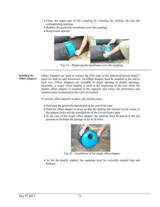 July 9th
2013 71
 Close the upper part of the coupling by inserting the locking tab into the
corresponding opening.
 Replace the geotextile membranes over the coupling.
 Keep seams upward.
Fig. 61 – Replacing the membranes over the coupling
Installing the
Offset Adapters
Offset Adapters are used to connect the PVC pipe to the Advanced Enviro-Septic®
pipes for both air and wastewater. An Offset Adapter must be installed at the end of
each row. Offset Adaptors are available in single opening or double openings.
Generally, a single offset adapter is used at the beginning of the row while the
double offset adapter is installed at the opposite end where the piezometer and
aeration pipes (connected to the vent) are located.
To put the offset adapters in place, the installer must :
 Pull back the geotextile membranes at the end of the pipe.
 Push the offset adapter in place so that the locking tabs located on the inside of
the adapter locks into the corrugations of the Enviro-Septic pipe.
 In the case of the single offset adapter, the opening must be placed at the top
position to facilitate the passage of air at all times.
Fig. 62 – Installation of the single offset adapter
 As for the double adapter, the openings must be vertically aligned (top and
bottom).
 