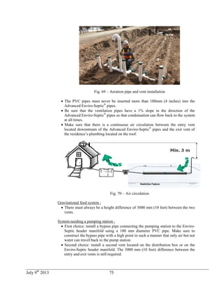 July 9th
2013 75
Fig. 69 – Aeration pipe and vent installation
 The PVC pipes must never be inserted more than 100mm (4 inches) into the
Advanced Enviro-Septic®
pipes.
 Be sure that the ventilation pipes have a 1% slope in the direction of the
Advanced Enviro-Septic®
pipes so that condensation can flow back to the system
at all times.
 Make sure that there is a continuous air circulation between the entry vent
located downstream of the Advanced Enviro-Septic®
pipes and the exit vent of
the residence’s plumbing located on the roof.
Fig. 70 – Air circulation
Gravitational feed system :
 There must always be a height difference of 3000 mm (10 feet) between the two
vents.
System needing a pumping station :
 First choice: install a bypass pipe connecting the pumping station to the Enviro-
Septic header manifold using a 100 mm diameter PVC pipe. Make sure to
construct the bypass pipe with a high point in such a manner that only air but not
water can travel back to the pump station.
 Second choice: install a second vent located on the distribution box or on the
Enviro-Septic header manifold. The 3000 mm (10 feet) difference between the
entry and exit vents is still required.
 