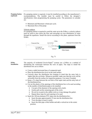 July 9th
2013 76
Pumping Station
(optional)
If a pumping station is required, it must be installed according to the manufacturer’s
recommendations. The installer must be careful to follow the designer’s
specifications when programming the pumping cycles. The parameters to consider
are:
 Minimum and Maximum volume per cycle.
 Maximum flow of the pump
Velocity reducer
If a pumping station is required to send the water up to the D-Box, a velocity reducer
must be used to slow down the flow and encourage an even distribution of water
through the equalizers. Install this device according to the plans, upstream from the
D-Box.
4 in. PVC pipe
D-Box
Advanced Enviro-Septic Pipe
Offset Adapter
Pressured Pipe
3 m length of
100 mm dia. pipe Vertical T
.
Fig. 71
D-Box
Installation
The majority of residential Enviro-Septic®
systems use a D-Box as a method of
distributing the wastewater between the rows of pipes. The steps to install the
distribution box are as follow:
 Create a stable horizontal base of compacted sand.
 Place the distribution box level on the sand surface.
 Correctly place the distribution box keeping in mind that the entry hole is
higher than the exit holes. Whenever possible, make sure that the cover will be
accessible from the surface for inspection purposes. Use raiser if needed.
 Keep a 1% slope between the exit hole of the septic tank and the entry hole of
the distribution box.
 Cut out the plastic of the openings of the distribution box to be used according
to the number of distribution pipes to be installed:
 Cut part of the diameter of the opening with a knife.
 Gently pull out the remaining part of the circle.
 Do not try to push in the rubber circle as it may damage the gasket.
 Repeat these steps for each opening to be used.
 Insert the 100 mm diameter PVC pipes into the distribution box :
 Insert the pipe approximately 25 mm into the distribution box
 Twist the pipe to insert it easily
 Insert the inlet pipe a little further and add a vertical tee in the center
position.
 