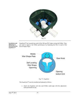 July 9th
2013 77
Fig. 72
Installation and
Balancing of
Distribution Box
Equalizers™
Equalizers™ are inserted into each of the 100 mm PVC pipes exiting the D-Box. They
are used to improve the D-Box performance by balancing the flow to each of the
Enviro-Septic Pipes.
Mobile
Wier Shape Plate
Gear Knob
Opening
bottom limit
Self Leveling
Wier Shape
Openning
Fig. 73 - Equalizer
The Equalizers™ must be installed and adjusted as follows :
1. Insert one Equalizer unit into each D-Box outlet pipe with the adjustment
knob positioned on top.
 
