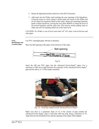 July 9th
2013 78
2. Rotate all adjustment knobs clockwise to the full UP position.
3. Add water into the D-Box until reaching the weir openings of the Equalizers.
Using the water as a level, observe which outlet sits lowest in the D-Box and
do not adjust the Equalizer fitted to that outlet. Rotate all remaining Equalizer
knobs counter-clockwise, moving the weir plate DOWN to match the level of
the lowest Equalizer and the water line. Fine tune by slowly adding water to
make sure all weir opening outlets are at the same level.
CAUTION: If a D-Box is out of level more than 3/8” (9.5 mm), re-level the box and
start again.
Feed,
Distribution and
Aeration Pipes
Use PVC watertight pipes 100 mm in diameter.
Place the bell opening of the pipes in the direction of the slope.
Bell opening
Effluent Flow
Fig.74
Insert the 100 mm PVC pipes into the Advanced Enviro-Septic®
pipes. Use a
minimum of 200 mm of pipe between the extremity of the Advanced Enviro-Septic®
pipe and the elbow or T of the header manifold.
Fig.75
Fig. 76 – Feed Pipe sloped toward Advanced Enviro-Septic®
Make sure there is a minimum slope of 1% if the section of pipe outside the
Advanced Enviro-Septic®
pipe is more than 200 mm long. Keep a minimum of 1%
slope between the distribution box and the opening of the single offset adapter.
 