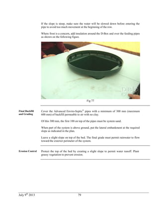 July 9th
2013 79
If the slope is steep, make sure the water will be slowed down before entering the
pipe to avoid too much movement at the beginning of the row.
Where frost is a concern, add insulation around the D-Box and over the feeding pipes
as shown on the following figure.
Fig 77
Final Backfill
and Grading
Cover the Advanced Enviro-Septic®
pipes with a minimum of 300 mm (maximum
600 mm) of backfill permeable to air with no clay.
Of this 300 mm, the first 100 on top of the pipes must be system sand.
When part of the system is above ground, put the lateral embankment at the required
slope as indicated in the plan.
Leave a slight slope on top of the bed. The final grade must permit rainwater to flow
toward the exterior perimeter of the system.
Erosion Control Protect the top of the bed by creating a slight slope to permit water runoff. Plant
grassy vegetation to prevent erosion.
 