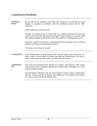 July 9th
2013 80
Completing the Installation
Starting the
System
Be sure that all the installation steps have been followed to the satisfaction of the
designer or engineer in accordance with this installation manual and the OBC
regulation.
Fill the septic tank with fresh water.
Visualize the aeration circuit to be sure that it is continuous between the entry vent
located at the end of the Advanced Enviro-Septic®
pipes and the exit vent (min 3000
mm higher) generally located on the roof of the residence or building being served.
If need be, connect the electricity to the pumping station and make sure it is running
properly according to manufacturer’s directions.
The system is now ready to be used!
Leaving the Site If the finished grade or landscaping is to be done by others, upon leaving the site,
place a stake or several stakes as needed, that mark the finished grade. Also leave a
note to explain that vehicular traffic is not allowed on the system.
Administrative
File
Fill out the Enviro-Quality form, add the sieve analysis representative of the system
sand used and send everything to Makeway Environmental Technologies Inc. in the
prepaid postage envelope.
Give the Owner’s Manual to the new Enviro-Septic®
system owners or inform them
that they will be receiving one directly from Makeway Environmental Technologies
Inc. upon receipt of the Enviro-Quality form.
 