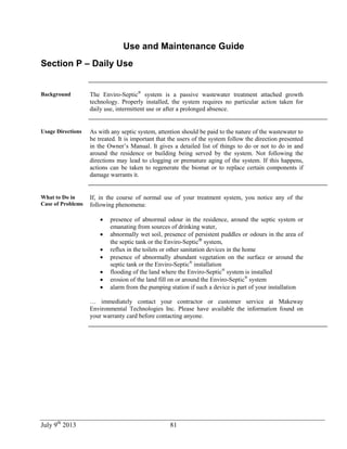 July 9th
2013 81
Use and Maintenance Guide
Section P – Daily Use
Background The Enviro-Septic®
system is a passive wastewater treatment attached growth
technology. Properly installed, the system requires no particular action taken for
daily use, intermittent use or after a prolonged absence.
Usage Directions As with any septic system, attention should be paid to the nature of the wastewater to
be treated. It is important that the users of the system follow the direction presented
in the Owner’s Manual. It gives a detailed list of things to do or not to do in and
around the residence or building being served by the system. Not following the
directions may lead to clogging or premature aging of the system. If this happens,
actions can be taken to regenerate the biomat or to replace certain components if
damage warrants it.
What to Do in
Case of Problems
If, in the course of normal use of your treatment system, you notice any of the
following phenomena:
 presence of abnormal odour in the residence, around the septic system or
emanating from sources of drinking water,
 abnormally wet soil, presence of persistent puddles or odours in the area of
the septic tank or the Enviro-Septic®
system,
 reflux in the toilets or other sanitation devices in the home
 presence of abnormally abundant vegetation on the surface or around the
septic tank or the Enviro-Septic®
installation
 flooding of the land where the Enviro-Septic®
system is installed
 erosion of the land fill on or around the Enviro-Septic®
system
 alarm from the pumping station if such a device is part of your installation
… immediately contact your contractor or customer service at Makeway
Environmental Technologies Inc. Please have available the information found on
your warranty card before contacting anyone.
 
