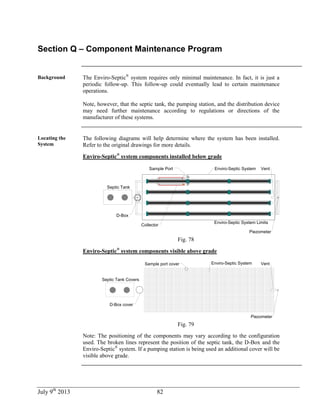 July 9th
2013 82
Section Q – Component Maintenance Program
Background The Enviro-Septic®
system requires only minimal maintenance. In fact, it is just a
periodic follow-up. This follow-up could eventually lead to certain maintenance
operations.
Note, however, that the septic tank, the pumping station, and the distribution device
may need further maintenance according to regulations or directions of the
manufacturer of these systems.
Locating the
System
The following diagrams will help determine where the system has been installed.
Refer to the original drawings for more details.
Enviro-Septic®
system components installed below grade
Enviro-Septic System Limits
Septic Tank
D-Box
Sample Port Enviro-Septic System
Collector
Vent
Piezometer
Fig. 78
Enviro-Septic®
system components visible above grade
Septic Tank Covers
Sample port cover Enviro-Septic System Vent
Piezometer
D-Box cover
Fig. 79
Note: The positioning of the components may vary according to the configuration
used. The broken lines represent the position of the septic tank, the D-Box and the
Enviro-Septic®
system. If a pumping station is being used an additional cover will be
visible above grade.
 