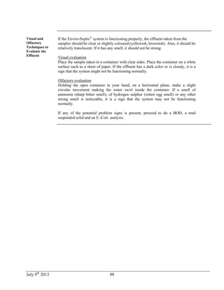 July 9th
2013 88
Visual and
Olfactory
Techniques to
Evaluate the
Effluent
If the Enviro-Septic®
system is functioning properly, the effluent taken from the
sampler should be clear or slightly coloured (yellowish, brownish). Also, it should be
relatively translucent. If it has any smell, it should not be strong.
Visual evaluation
Place the sample taken in a container with clear sides. Place the container on a white
surface such as a sheet of paper. If the effluent has a dark color or is cloudy, it is a
sign that the system might not be functioning normally.
Olfactory evaluation
Holding the open container in your hand, on a horizontal plane, make a slight
circular movement making the water swirl inside the container. If a smell of
ammonia (sharp bitter smell), of hydrogen sulphur (rotten egg smell) or any other
strong smell is noticeable, it is a sign that the system may not be functioning
normally.
If any of the potential problem signs is present, proceed to do a BOD, a total
suspended solid and an E.-Coli. analysis.
 