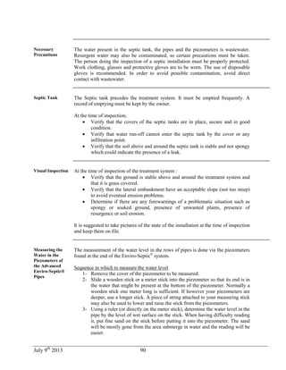 July 9th
2013 90
Necessary
Precautions
The water present in the septic tank, the pipes and the piezometers is wastewater.
Resurgent water may also be contaminated, so certain precautions must be taken.
The person doing the inspection of a septic installation must be properly protected.
Work clothing, glasses and protective gloves are to be worn. The use of disposable
gloves is recommended. In order to avoid possible contamination, avoid direct
contact with wastewater.
Septic Tank The Septic tank precedes the treatment system. It must be emptied frequently. A
record of emptying must be kept by the owner.
At the time of inspection;
 Verify that the covers of the septic tanks are in place, secure and in good
condition.
 Verify that water run-off cannot enter the septic tank by the cover or any
infiltration point.
 Verify that the soil above and around the septic tank is stable and not spongy
which could indicate the presence of a leak.
Visual Inspection At the time of inspection of the treatment system :
 Verify that the ground is stable above and around the treatment system and
that it is grass covered.
 Verify that the lateral embankment have an acceptable slope (not too steep)
to avoid eventual erosion problems.
 Determine if there are any forewarnings of a problematic situation such as
spongy or soaked ground, presence of unwanted plants, presence of
resurgence or soil erosion.
It is suggested to take pictures of the state of the installation at the time of inspection
and keep them on file.
Measuring the
Water in the
Piezometers of
the Advanced
Enviro-Septic®
Pipes
The measurement of the water level in the rows of pipes is done via the piezometers
found at the end of the Enviro-Septic®
system.
Sequence in which to measure the water level
1- Remove the cover of the piezometer to be measured.
2- Slide a wooden stick or a meter stick into the piezometer so that its end is in
the water that might be present at the bottom of the piezometer. Normally a
wooden stick one meter long is sufficient. If however your piezometers are
deeper, use a longer stick. A piece of string attached to your measuring stick
may also be used to lower and raise the stick from the piezometers.
3- Using a ruler (or directly on the meter stick), determine the water level in the
pipe by the level of wet surface on the stick. When having difficulty reading
it, put fine sand on the stick before putting it into the piezometer. The sand
will be mostly gone from the area submerge in water and the reading will be
easier.
 