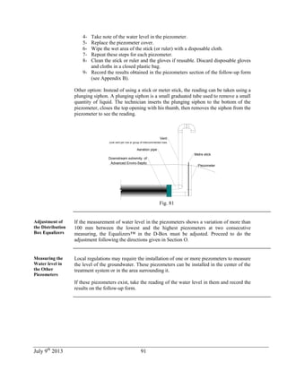 July 9th
2013 91
4- Take note of the water level in the piezometer.
5- Replace the piezometer cover.
6- Wipe the wet area of the stick (or ruler) with a disposable cloth.
7- Repeat these steps for each piezometer.
8- Clean the stick or ruler and the gloves if reusable. Discard disposable gloves
and cloths in a closed plastic bag.
9- Record the results obtained in the piezometers section of the follow-up form
(see Appendix B).
Other option: Instead of using a stick or meter stick, the reading can be taken using a
plunging siphon. A plunging siphon is a small graduated tube used to remove a small
quantity of liquid. The technician inserts the plunging siphon to the bottom of the
piezometer, closes the top opening with his thumb, then removes the siphon from the
piezometer to see the reading.
Piezometer
Aeration pipe
Vent
(one vent per row or group of interconnnected rows
Downstream extremity of
Advanced Enviro-Septic
Metre stick
Fig. 81
Adjustment of
the Distribution
Box Equalizers
If the measurement of water level in the piezometers shows a variation of more than
100 mm between the lowest and the highest piezometers at two consecutive
measuring, the Equalizers™ in the D-Box must be adjusted. Proceed to do the
adjustment following the directions given in Section O.
Measuring the
Water level in
the Other
Piezometers
Local regulations may require the installation of one or more piezometers to measure
the level of the groundwater. These piezometers can be installed in the center of the
treatment system or in the area surrounding it.
If these piezometers exist, take the reading of the water level in them and record the
results on the follow-up form.
 