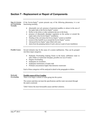 July 9th
2013 92
Section T - Replacement or Repair of Components
Sign of a System
not Functioning
Normally
If the Enviro-Septic®
system presents any of the following phenomena, it is not
functioning normally:
 abnormally wet soil, presence of persistent puddles or odours in the area of
the septic tank or the Enviro-Septic®
system
 Reflux in the toilets or other sanitation devices in the home
 presence of abnormally abundant vegetation on the surface or around the
septic tank or the Enviro-Septic®
installation
 flooding of the soil where the Enviro-Septic®
system is installed
 erosion of the backfill on or around the Enviro-Septic®
system
 Advanced Enviro-Septic®
pipes filled with water
 alarm from the pumping station if such a device is part of your installation
Possible Causes Several elements may be the cause of a system malfunction. They can be grouped
into three major categories.
 Hydraulic Overloading (leaking fixture in the house, infiltration water in
tank, D-Box or wastewater fed pipes, possible over use of water)
 Organic Overloading
 Inadequate air circulation
 Inadequate maintenance of septic tank
 Pollutant concentration higher than domestic wastewater
Each of these categories will be analyzed in detail in the paragraphs to follow.
Hydraulic
Overloading
Possible causes of Over Loading
There is too large a volume of water going into the system.
The system sand does not meet the specifications and the water movement through
the sand is restricted.
Table 9 shows the most foreseeable causes and their solutions.
 