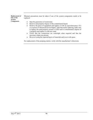 July 9th
2013 96
Replacement of
One of the
System
Components
Minimal precautions must be taken if one of the system components needs to be
replaced.
 Stop the generation of wastewater.
 Remove and properly dispose of the contaminated liquid.
 Remove the piece of equipment and replace it with an equivalent piece. If it
is a section of Advanced Enviro-Septic®
pipe that needs replacing, make sure
to replace the sand properly around it. If the sand is contaminated, dispose of
it properly and replace it with new sand.
 Verify that the connections are watertight when required and that the
necessary slopes are present.
 Re-cover using the required layers of materials and cover with grass.
For replacement of the pumping station, verify with the manufacturer’s directions.
 