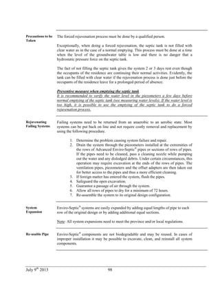 July 9th
2013 98
Precautions to be
Taken
The forced rejuvenation process must be done by a qualified person.
Exceptionally, when doing a forced rejuvenation, the septic tank is not filled with
clear water as in the case of a normal emptying. This process must be done at a time
when the level of the groundwater table is low and there is no danger that a
hydrostatic pressure force on the septic tank.
The fact of not filling the septic tank gives the system 2 or 3 days rest even though
the occupants of the residence are continuing their normal activities. Evidently, the
tank can be filled with clear water if the rejuvenation process is done just before the
occupants of the residence leave for a prolonged period of absence.
Preventive measure when emptying the septic tank
It is recommended to verify the water level in the piezometers a few days before
normal emptying of the septic tank (see measuring water levels). If the water level is
too high, it is possible to use the emptying of the septic tank to do a forced
rejuvenation process.
Rejuvenating
Failing Systems
Failing systems need to be returned from an anaerobic to an aerobic state. Most
systems can be put back on line and not require costly removal and replacement by
using the following procedure.
1. Determine the problem causing system failure and repair.
2. Drain the system through the piezometers installed at the extremities of
the rows of Advanced Enviro-Septic®
pipes or sections of rows of pipes.
If the pipes need to be cleaned, pass a cleaning nozzle while pumping
out the water and any dislodged debris. Under certain circumstances, this
operation may require excavation at the ends of the rows of pipes. The
ventilation pipes, piezometers and the offset adapters are then taken out
for better access to the pipes and thus a more efficient cleaning.
3. If foreign matter has entered the system, flush the pipes.
4. Safeguard the open excavation.
5. Guarantee a passage of air through the system.
6. Allow all rows of pipes to dry for a minimum of 72 hours.
7. Re-assemble the system to its original design configuration.
System
Expansion
Enviro-Septic®
systems are easily expanded by adding equal lengths of pipe to each
row of the original design or by adding additional equal sections.
Note: All system expansions need to meet the province and/or local regulations.
Re-usable Pipe Enviro-Septic®
components are not biodegradable and may be reused. In cases of
improper installation it may be possible to excavate, clean, and reinstall all system
components.
 