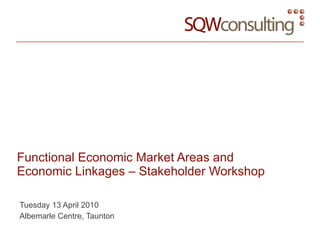 Functional Economic Market Areas and Economic Linkages – Stakeholder Workshop Tuesday 13 April 2010 Albemarle Centre, Taunton 